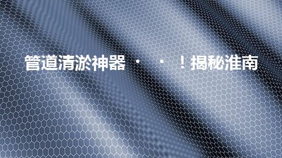 管道清淤神器！揭秘淮南施工設(shè)備，你知道嗎？